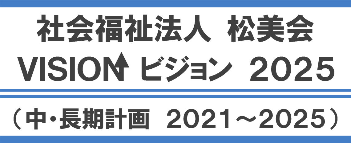 社会福祉法人 松美会 VISION ビジョン 2025（中・長期計画　2021～2025）